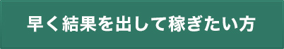 早く結果を出して稼ぎたい方