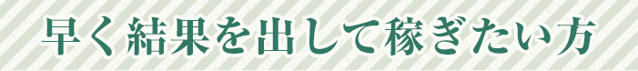 早く結果を出して稼ぎたい方